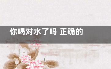 你喝对水了吗 正确的喝水养生之道(你喝对水了吗图片)